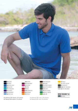21
BK BLACK
NY NAVY
RB ROYAL BLUE
AZ AZZURE
TU TURQUOISE
PU PURPLE
LV LAVENDER
SK SKY BLUE
WH WHITE
BU BURGUNDY
FU FUCSIA
PK PINK
RD RED
WR WARM RED
OR ORANGE
PH PEACH
CH CHOCOLATE
SA SAND
FG FOREST GREEN
BG BOTTLE GREEN
KH KHAKI
PG PALE GREEN
KG KELLY GREEN
LM LIME
SY GOLD
LY LIGHT YELLOW
GF GRAPHITE
GM GREY MELANGE
AS ASH MELANGE
Grey Melange: 85% algodón / 15% poliéster
Ash Melange: 98% algodón / 2% poliéster
Grey Melange: 85% cotton / 15% polyester
Ash Melange: 98% cotton / 2% polyester
NEW COLORS ‘14
ZC ZINC
JHK 2014 castellano ingles V86 imprenta:Layout 2 18/12/13 11:28 Página 21
 