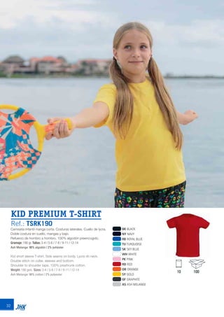 32
KID PREMIUM T-SHIRT
Ref.: TSRK190
BK BLACK
NY NAVY
RB ROYAL BLUE
TU TURQUOISE
SK SKY BLUE
WH WHITE
PK PINK
RD RED
OR ORANGE
SY GOLD
GF GRAPHITE
AS ASH MELANGE
Camiseta infantil manga corta. Costuras laterales. Cuello de lycra.
Doble costura en cuello, mangas y bajo.
Refuerzo de hombro a hombro. 100% algodón preencogido.
Gramaje: 190 gr. Tallas: 3-4 / 5-6 / 7-8 / 9-11 / 12-14
Ash Melange: 98% algodón / 2% poliéster
Kid short sleeve T-shirt. Side seams on body. Lycra rib neck.
Double stitch on collar, sleeves and bottom.
Shoulder to shoulder tape. 100% preshrunk cotton.
Weight: 190 gsm. Sizes: 3-4 / 5-6 / 7-8 / 9-11 / 12-14
Ash Melange: 98% cotton / 2% polyester
10 100
JHK 2014 castellano ingles V86 imprenta:Layout 2 18/12/13 11:30 Página 32
 