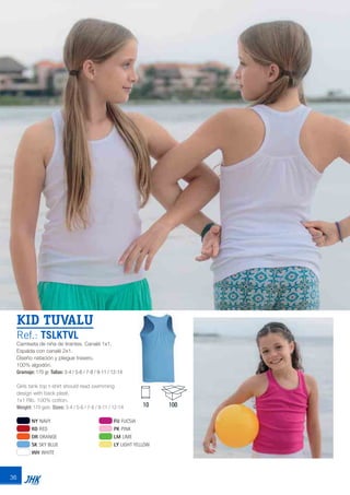 36
KID TUVALU
Ref.: TSLKTVL
Camiseta de niña de tirantes. Canalé 1x1.
Espalda con canalé 2x1.
Diseño natación y pliegue trasero.
100% algodón.
Gramaje: 170 gr. Tallas: 3-4 / 5-6 / 7-8 / 9-11 / 12-14
Girls tank top t-shirt should read swimming
design with back pleat.
1x1 Rib. 100% cotton.
Weight: 170 gsm. Sizes: 3-4 / 5-6 / 7-8 / 9-11 / 12-14
NY NAVY
RD RED
OR ORANGE
SK SKY BLUE
WH WHITE
FU FUCSIA
PK PINK
LM LIME
LY LIGHT YELLOW
10 100
JHK 2014 castellano ingles V86 imprenta:Layout 2 18/12/13 11:30 Página 36
 