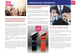 Soluciones tecnológicas de control
de asistencia, aforo e identificación
mediante APP y/o radio frecuencia.
Utilizamos las nuevas tecnologías aplicadas a solucionar
problemas a nuestros clientes y a mejorar la percepción
que el usuario final tiene del evento.
Ofrecemos tecnología de identificación inalámbrica
por radio frecuencia, tanto para eventos musicales y
deportivos como congresos, ferias de muestras y salas
de conferencias. Aportando sistemas de identificación
(pulseras, tarjetas identificativas, etc.), el sistema de
acreditaciones, control de accesos y aforos y servicios
de valor añadido, como integración en redes sociales o el
exclusivo sistema ‘PAPERLESS’.
También ofrecemos la posibilidad de desarrollar
aplicaciones móviles profesionales para tus eventos
corporativos.
Con la innovación de poder notificar, en función de
su ubicación, a los usuarios de las aplicaciones con
mensajes personalizados vinculados a recursos,
aplicación como llave de acceso a Internet (liberación
de recursos huésped cautivo, descargas exponenciales,
venta cruzada) y Marketing de proximidad mediante
Beacons (balizas bluetooth).
Plataforma de marketing experiencial &
Social media engagement.
Ofrecemos soluciones innovadoras y cautivadoras para
los eventos, que permiten conectar a los clientes a través
de una poderosa influencia como son las redes sociales.
Creamos experiencias que la gente querrá compartir
y al mismo tiempo promoverás tu marca o producto en
internet.
Hacemos de tus eventos experiencias inolvidables, para
extender su impacto más allá del propio evento.
No importa cuáles sean las necesidades, ayudamos a
personalizar totalmente la experiencia, para alcanzar la
máxima exposición de la marca y recuperar la inversión
Comunicación digital en eventos
Aportamos soluciones para fundaciones, asociaciones,
instituciones y empresas que quieran comunicar y di-
fundir su actividad en I+D+i.
Contamos con profesionales con amplia experiencia en
el sector audiovisual y la comunicación digital.
Para el equipo organizador de cualquier evento suele ser
un quebradero de cabeza gestionar las redes y el blog,
hacer fotos y vídeos o elaborar el material gráfico. Todo
ello puede convertirse en un problema si no se establece
una estrategia de comunicación previa.
Nos encargamos de comunicar tu evento antes, durante
y después de celebrarse. Nos preocupamos de que tu
mensaje y material generado llegue a los interesados
con internet, los social media y los contenidos audiovi-
suales como nuestros mejores aliados.
COMUNICACIÓN CORPORATIVA
 
