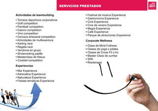 Actividades de teambuilding
• Torneos deportivos corporativos
• Golf competition
• Paintball competition
• Casino competition
• Vino competition
• Cerveza artesanal competition
• Actividades de multiaventura
• Karting race
• Regata race
• Vendimia en grupo
• Showcooking paella
• Masterclass de fideua
• Cocktail competition
Experiencias
• Mar Experience
• Adrenalina Experience
• Naturaleza Experience
• Fiestas temáticas Experience
• Festival de música Experience
• Gastronomía Experience
• Cine Experience
• Cine de verano Experience
• Magia Experience
• Café Experience
• Parque de atracciones Experience
Corporate Wellness
• Clase de Mind Fullness
• Clases de yoga o pilates
• Clases de Cross Fit o trx
• Master Class de zumba
• SPA
• Risoterapia
SERVICIOS PRESTADOS
 