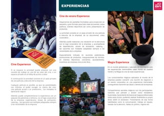 EXPERIENCIAS
Magia Experience
En un mundo globalizado y saturado de información solo
las experiencias memorables calan hondo en nuestra
mente y la Magia es una de esas experiencias.
Los conocimientos mágicos aplicados al mundo de la
empresa pueden convertir una reunión de negocios o
un evento corporativo en una experiencia memorable,
consiguiendo transmitir las ideas y valores de la empresa.
Compartiremos secretos mágicos con los participantes,
haremos que piensen y actúen como verdaderos
ilusionistas.Aprenderándemanosdemagosprofesionales
todos esos trucos, pudiendo realizar finalmente su propio
show sobre el escenario. Fomentamos de esa forma
habilidades como la comunicación, trabajo en equipo,
manejo de la atención, hablar en público, ingenio etc.
Cine de verano Experience
Disponemos de pantallas hinchables para proyección en
pequeño y gran formato para toda clase de eventos, actos
públicos, eventos deportivos así como presentación de
productos.
La actividad consiste en un pase privado de una película
a elección de la empresa, de un documental, vídeo
corporativo….
Además puede realizarse una rotulación en la estructura
con el logo corporativo de la empresa, y acompañarse
de espectáculos, shows de animación, catering…,
las opciones son múltiples adaptadas siempre a las
necesidades de tu empresa.
Especialmente indicado en acciones publicitarias,
promociones de productos, inauguraciones de recintos,
en eventos deportivos, conciertos, ayuntamientos,
incentivos de empresa cine al aire libre...
Cine Experience
Si se requiere la actividad puede empezar con una
reunión de trabajo en una de las salas del cine, o en
espacio privado en el lobby de acceso a salas.
A continuación la actividad consiste en un pase privado
de una película a elección de la empresa.
Cualquier película es posible, ya que las posibilidades
son infinitas: al poder escoger un clásico del cine,
una película actual o un preestreno… tus invitados lo
apreciarán seguro.
Además puede complementarse la experiencia con un
paquete de palomitas y refresco, con el logo corporativo
de la empresa, espectáculos, shows de animación,
catering…, las opciones son múltiples adaptadas siempre
a las necesidades de la empresa.
 