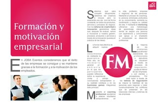 S
abemos que para
competir eficazmente,
debemos ser creativos
e innovar, pero no
solamente una vez, sino de forma
constante, en todos los productos,
servicios y procesos de negocio.
Con los talleres de creatividad e
innovación generamos ideas
que, después de evaluar, vamos
a incorporar a nuestra gestión,
procesos, productos o servicios a
través de la innovación (puesta en
práctica de las ideas).
L
a forma más efectiva de
adquirir nuevos
conocimientos
es mediante la
experiencia.
Para ello, es
n e c e s a r i o
generar un
a m b i e n t e
en el que los
p a r t i c i p a n t e s
puedan reflexionar
sobre la experiencia
vivida y extraer
conclusiones extrapolables a
su realidad cotidiana y en los
businness games integramos
este principio.
M
ediante el coaching
profesional ayudamos
a obtener resultados
extraordinarios en
la vida, profesión, empresa
o negocios de las personas.
Mediante el proceso de coaching,
la persona entrenada profundiza
en su conocimiento, aumenta su
rendimiento y mejora su calidad
de vida. Y mediante el mentoring
utilizamos una metodología
de aprendizaje interpersonal
donde se asigna una persona
con experiencia y conocimiento
que apoya a un empleado
a comprender su desarrollo
profesional.
L
a mayoría
de los
problemas
queafrontan
diariamente los
profesionales
o ejecutivos
se resuelven
a través de
procesos de
negociación,
ya sea al interior
de las empresas,
o con clientes y
proveedores. Por
esta razón a través de
los talleres de negociación
se mejora la habilidad de las
personas para negociar y tratar
constructivamente los conflictos
que se presentan en las
relaciones internas y externas de
las empresas.
FM
Formación y
motivación
empresarial
E
n JOBA Eventos consideramos que el éxito
de las empresas se consigue y se mantiene
gracias a la formación y a la motivación de los
empleados.
 