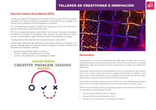 Solución creativa de problemas (CPS)
La Solución Creativa de Problemas, más conocido como el Proceso CPS, es un método
contrastado por más de 40 años de investigación y resultados en las empresas para
resolver retos o problemas de forma imaginativa e innovadora.
Es una herramienta que ayuda a re-definir los problemas a los que nos enfrentamos,
generar nuevas ideas y actuar sobre estas ideas.
CPS es un proceso estructurado, pero flexible. Una vez que comienzas a internalizar
el método se comprende en profundidad cómo relacionar los pasos entre sí, cuándo
avanzar y cuándo repetir un paso. Puede ser utilizado individualmente y en grupos.
“La pregunta es la más creativa de las conductas humanas.” Alex Osborn
Indicado para: equipos de alto rendimiento, focus groups, equipos de innovación y, en
general, cualquier equipo que deba enfrentarse a materias o procesos complejos que
necesiten de la imaginación aplicada.
•	 Número de participantes: desde 4 a 100 pax
•	 Duración: Talleres o workshops de 4 a 12 horas
•	 Donde: En tus instalaciones o en workshops en hoteles Sensanation
Fundamentado en la técnica desarrollada por Mike Vance, fundador de la Creative
Thinking Association of America y autor de libros como Think out of the box o Creating
MegaResults, Mike Vance acuñó el término Sensanation en la época que trabajó para
Walt Disney.
Sensanation significa pensar simultáneamente con los cinco sentidos de vista, sonido,
gusto, tacto y olfato. ¿Qué gusto tiene tu campaña, Cómo huelen tus objetivos, Qué
aspecto físico tiene tu problema?. Lo que nos lleva a observar nuestras reacciones para
desencadenar nuevas percepciones del problema y su solución.
Sensanation nos amplia la ventana a nuevas formas de pensar. Aprendamos una nueva
manera de “ver” las cosas, aprendamos una técnica para “pensar fuera de la caja”
Indicado para: branding, naming, focus groups, equipos de innovación en Productos y
Servicios que los ayude a pensar más allá.
•	 Número de participantes desde 4 a 100 pax
•	 Duración: Talleres o workshops de 4 horas
•	 Donde: En tus instalaciones o en workshops en hoteles
TALLERES DE CREATIVIDAD E INNOVACIÓN
 