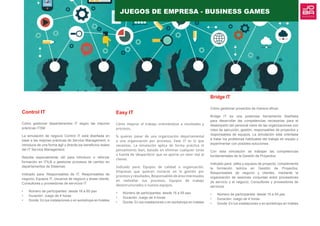 Control IT
Cómo gestionar departamentos IT según las mejores
prácticas ITSM
La simulación de negocio Control IT está diseñada en
base a las mejores prácticas de Service Management, e
introduce de una forma ágil y directa los beneficios reales
del IT Service Management.
Resulta especialmente útil para introducir o reforzar
formación en ITIL® o gestionar procesos de cambio en
departamentos de Sistemas.
Indicado para: Responsables de IT, Responsables de
negocio, Equipos IT, Usuarios de negocio y áreas cliente,
Consultores y proveedores de servicios IT
•	 Número de participantes: desde 18 a 60 pax
•	 Duración: Juego de 4 horas
•	 Donde: En tus instalaciones o en workshops en hoteles
Bridge IT
Cómo gestionar proyectos de manera eficaz.
Bridge IT es una poderosa herramienta diseñada
para desarrollar las competencias necesarias para el
desempeño del personal clave de las organizaciones con
roles de ejecución, gestión, responsables de proyectos y
responsables de equipos. La simulación está orientada
a tratar los problemas habituales del trabajo en equipo y
experimentar con posibles soluciones.
Con esta simulación se trabajan las competencias
fundamentales de la Gestión de Proyectos:
Indicado para: Jefes y equipos de proyecto: complementa
la formación teórica en Gestión de Proyectos,
Responsables de negocio y clientes, mediante la
organización de sesiones conjuntas entre proveedores
de servicio y el negocio, Consultores y proveedores de
servicios.
•	 Número de participantes: desde 15 a 55 pax
•	 Duración: Juego de 4 horas
•	 Donde: En tus instalaciones o en workshops en hoteles
Easy IT
Cómo mejorar el trabajo orientándose a resultados y
procesos.
Si quieres pasar de una organización departamental
a una organización por procesos, Ease IT es lo que
necesitas. La simulación aplica de forma práctica el
pensamiento lean, basado en eliminar cualquier tarea
o fuente de ‘desperdicio’ que no aporte un valor real al
cliente.
Indicado para: Equipos de calidad u organización,
Empresas que quieran iniciarse en la gestión por
procesos y resultados, Responsables de área interesados
en rediseñar sus procesos, Equipos de trabajo
desestructurados o nuevos equipos.
•	 Número de participantes: desde 15 a 55 pax
•	 Duración: Juego de 4 horas
•	 Donde: En tus instalaciones o en workshops en hoteles
JUEGOS DE EMPRESA - BUSINESS GAMES
 