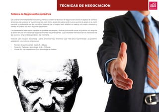 TÉCNICAS DE NEGOCIACIÓN
Talleres de Negociación poliédrica
De carácter eminentemente innovador y práctico, el taller de técnicas de negociación posee el objetivo de acelerar
el proceso de acceso a la “experiencia” por parte de los asistentes, generando nuevos puntos de apoyo en la visión
personal y profesional que les permitirán disponer de un mayor valor añadido en base a una mayor solvencia y
solidez de criterio a la hora de tomar decisiones.
Los asistentes al taller serán capaces de plantear estrategias y tácticas que podrán poner en práctica a lo largo de
la sesión en una simulación de negociación entre los participantes, cuyo resultado individual será la resolución de
las acciones emprendidas por todos los miembros.
Indicado para: equipos de compra y venta, empresarios y directivos cuya meta sea el aprendizaje y su posterior
adaptación a su entorno empresarial.
•	 Número de participantes: desde 4 a 40 pax
•	 Duración: Talleres o workshops de 4 a 12 horas
•	 Donde: En tus instalaciones o en workshops en hoteles
 