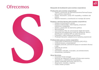 Búsqueda de localización para eventos corporativos
Producción para eventos corporativos:
•	 Diseño y producción de Stands/Escenarios/Tarimas/Carpas
	 para eventos corporativos
•	 Diseño, decoración, zonas VIP, hospitality y mobiliario del 	
	evento
•	 Material necesario y coordinación en montaje del evento
Equipos y servicio técnico para eventos corporativos:
•	 Equipos de iluminación y sonido
•	 Equipos audiovisuales, videomapping, proyección
	 interactiva y holografías.
•	 Diseño y producción de elementos gráficos
•	 Merchandising
•	 Convocatoria y Plan de comunicación digital del evento
•	 Soluciones tecnológicas de control de asistencia, aforo e
	 identificación mediante APP y/o radio frecuencia.
•	 Fotografía y vídeo profesional del evento
•	 Photocall interactivo: plataforma de marketing experiencial
Profesionales para su evento corporativo:
•	 Organizador Profesional de Congresos (OPC-PCO)
•	 Conferenciantes y presentadores
•	 Azafatas protocolo, personal de apoyo en secretaría técnica
	 y sala
•	 Gabinete de prensa
•	 Traducción
•	 Actividades culturales, musicales y de entretenimiento
•	 Actuaciones y animación
Otros Servicios:
•	 Corporate Travel manager
•	 Servicios de catering & Cocktails & Drinks para eventos
	 corporativos y celebraciones de empresa
•	 Gestión sostenible del Evento (ISO 20.121)
•	 Alojamiento, transfers y logística
•	 Vuelos charter privados
Ofrecemos
 