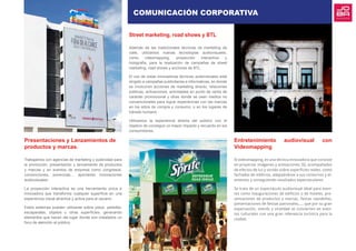 Presentaciones y Lanzamientos de
productos y marcas.
Trabajamos con agencias de marketing y publicidad para
la promoción, presentación y lanzamiento de productos
y marcas y en eventos de empresa como congresos,
convenciones, ponencias… aportando innovaciones
audiovisuales.
La proyección interactiva es una herramienta única e
innovadora que transforma cualquier superficie en una
experiencia visual atractiva y activa para el usuario.
Estos sistemas pueden utilizarse sobre pisos, paredes,
escaparates, objetos u otras superficies, generando
elementos que hacen del lugar donde son instalados un
foco de atención al público.
Street marketing, road shows y BTL
Además de las tradicionales técnicas de marketing de
calle, utilizamos nuevas tecnologías audiovisuales,
como videomapping, proyección interactiva y
holografía, para la realización de campañas de street
marketing, road shows y acciones de BTL.
El uso de estas innovadoras técnicas audiovisuales está
dirigido a campañas publicitarias e informativas, en donde
se involucren acciones de marketing directo, relaciones
públicas, activaciones, actividades en punto de venta de
carácter promocional y otras donde se usen medios no
convencionales para lograr experiencias con las marcas
en los sitios de compra y consumo, o en los lugares de
tránsito humano.
Utilizamos la experiencia directa del público con el
objetivo de conseguir un mayor impacto y recuerdo en los
consumidores.
Entretenimiento audiovisual con
Videomapping
El videomapping, es una técnica innovadora que consiste
en proyectar imágenes y animaciones 3D, acompañados
de efectos de luz y sonido sobre superficies reales, como
fachadas de edificios, adaptándose a sus contornos y el-
ementos y consiguiendo resultados espectaculares.
Se trata de un espectáculo audiovisual ideal para even-
tos como inauguraciones de edificios o de hoteles, pre-
sentaciones de productos y marcas, fiestas navideñas,
presentaciones de fiestas patronales,.... que por su gran
expectación, interés y viralidad se convierten en even-
tos culturales con una gran relevancia turística para la
ciudad.
COMUNICACIÓN CORPORATIVA
 