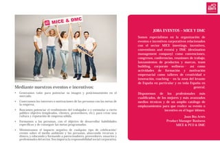 Mediante nuestros eventos e incentivos:
•	 Generamos valor para potenciar su imagen y posicionamiento en el
mercado.
•	 Conectamos los intereses o motivaciones de las personas con las metas de
la empresa.
•	 Buscamos potenciar el rendimiento del trabajador o y estimular a cierto
público objetivo (empleados, clientes, proveedores, etc.), para crear una
cultura y reputación de empresa sólida.
•	 Formamos a las personas, con el objetivo de desarrollar habilidades
específicas y de conseguir las metas programadas.
•	 Minimizamos el impacto negativo de cualquier tipo de celebración/
evento sobre el medio ambiente y las personas, ahorrando recursos y
dinero, y educando y formando a patrocinadores, proveedores, usuarios y
profesionales del sector. Nos importa la responsabilidad social corporativa.
JOBA EVENTOS – MICE Y DMC
Somos especialistas en la  organización de
eventos e incentivos corporativos relacionados
con el sector MICE (meetings, incentives,
conventions and events) y DMC (destination
management company) como convenciones,
congresos, conferencias, reuniones de trabajo,
lanzamientos de productos y marcas, team
building, corporate wellness… así como
actividades de formación y motivación
empresarial como talleres de creatividad e
innovación, coaching… en la zona del levante
de España en particular y en toda España en
general.
Disponemos de los profesionales más
cualificados, de los mejores y más avanzados
medios técnicos y de un amplio catálogo de
emplazamientos para que realice su evento o
incentivo en el lugar idóneo.
Juan Bta Artés
Product Manager Business
MICE & PCO & DMC
 