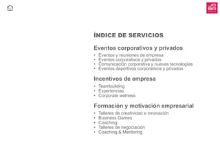 ÍNDICE DE SERVICIOS
Eventos corporativos y privados
•	 Eventos y reuniones de empresa
•	 Eventos corporativos y privados
•	 Comunicación corporativa y nuevas tecnologías
•	 Eventos deportivos corporativos y privados
Incentivos de empresa
•	 Teambuilding
•	 Experiencias
•	 Corporate welness
Formación y motivación empresarial
•	 Talleres de creatividad e innovación
•	 Business Games
•	 Coaching
•	 Talleres de negociación
•	 Coaching & Mentoring
 