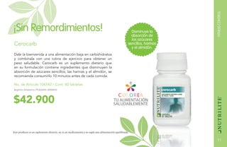 FITNESSCONTROL
11
$42.900
Cerocarb
Dale la bienvenida a una alimentación baja en carbohidratos
y combínala con una rutina de ejercicio para obtener un
peso saludable. Cerocarb es un suplemento dietario que
en su formulación contiene ingredientes que disminuyen la
absorción de azúcares sencillos, las harinas y el almidón, se
recomienda consumirlo 10 minutos antes de cada comida.
No. de Artículo 106542 / Cont. 60 tabletas
Disminuye la
absorción de
los azúcares
sencillos, harinas
y el almidón.
¡Sin Remordimientos!
Este producto es un suplemento dietario, no es un medicamento y no suple una alimentación equilibrada.
Registro Sanitario: PUE2006-0000015
 