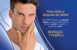 102
Para antes y
después de afeitar
REVITALIZA
Y PURIFICA
TOLSOM™ ofrece una afeitada
segura, ya que no obstruye los
poros y ayuda a regular la
grasa de la piel.
 