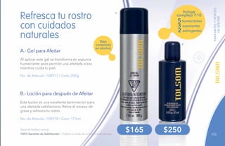 103
PARAANTESYDESPUÉS
DEAFEITAR
No. de Artículo: 100917 / Cont. 200g
No. de Artículo: 100918 / Cont. 175ml
Al aplicar este gel se transforma en espuma
humectante para permitir una afeitada al ras
mientras cuida tu piel.
Esta loción es una excelente terminación para
una afeitada satisfactoria. Retira el exceso de
grasa y refresca tu rostro.
Refresca tu rostro
con cuidados
naturales
A.- Gel para Afeitar
B.- Loción para después de Afeitar
B
$165 $250
Incluye
complejo T-10
5 humectantes
3 suavizantes
2 astringentes
A
Bajo
contenido
en alcohol.
Salud es belleza natural.
100% Garantía de Satisfacción / Ordena a través de tu Empresario Amway.
 
