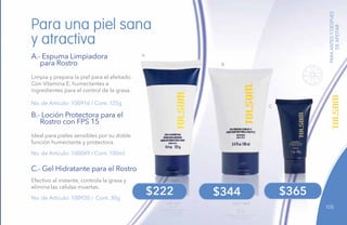 105
B
A
PARAANTESYDESPUÉS
DEAFEITAR
No. de Artículo: 100916 / Cont. 125g
No. de Artículo: 100049 / Cont. 100ml
No. de Artículo: 100920 / Cont. 30g
Limpia y prepara la piel para el afeitado.
Con Vitamina E, humectantes e
ingredientes para el control de la grasa.
Ideal para pieles sensibles por su doble
función humectante y protectora.
Efectivo al instante, controla la grasa y
elimina las células muertas.
Para una piel sana
y atractiva
A.- Espuma Limpiadora
para Rostro
B.- Loción Protectora para el
Rostro con FPS 15
C.- Gel Hidratante para el Rostro
$344$222
C
$365
 
