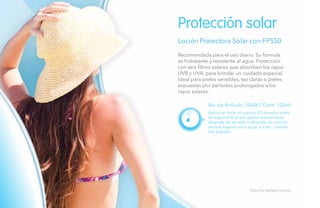 112
Loción Protectora Solar con FPS50
No. de Artículo 106467 Cont. 120ml
Protección solar
Aplica en todo el cuerpo 30 minutos antes
de exponerte al sol; aplica nuevamente
después de secarte o después de mucho
tiempo bajo el sol o agua, o bien, cuando
has sudado.
Salud es belleza natural.
Recomendada para el uso diario. Su fórmula
es hidratante y resistente al agua. Protección
con seis filtros solares que absorben los rayos
UVB y UVA, para brindar un cuidado especial.
Ideal para pieles sensibles, tez claras o pieles
expuestas por períodos prolongados a los
rayos solares.
 