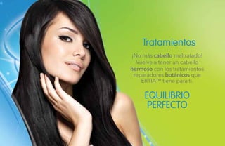 114
Tratamientos
EQUILIBRIO
PERFECTO
¡No más cabello maltratado!
Vuelve a tener un cabello
hermoso con los tratamientos
reparadores botánicos que
ERTIA™ tiene para ti.
 