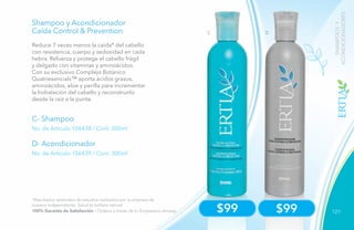 121
C D
$99 $99
C- Shampoo
D- Acondicionador
No. de Artículo 106438 / Cont. 300ml
No. de Artículo 106439 / Cont. 300ml
Shampoo y Acondicionador
Caída Control & Prevention
Reduce 7 veces menos la caída* del cabello
con resistencia, cuerpo y sedosidad en cada
hebra. Refuerza y protege el cabello frágil
y delgado con vitaminas y aminoácidos.
Con su exclusivo Complejo Botánico
Quatriesencials™ aporta ácidos grasos,
aminoácidos, aloe y perilla para incrementar
la hidratación del cabello y reconstruirlo
desde la raíz a la punta.
*Resultados obtenidos de estudios realizados por la empresa de
manera independiente. Salud es belleza natural.
100% Garantía de Satisfacción / Ordena a través de tu Empresario Amway.
SHAMPOOSY
ACONDICIONADORES
 