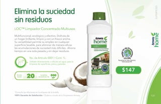 131
$147
LOC™ Limpiador Concentrado Multiusos
No. de Artículo 0001 / Cont. 1L
Multifuncional, ecológico y efectivo. Disfruta de
un hogar brillante, limpio y con un fresco aroma.
Su versatilidad permite su empleo en cualquier
superficie lavable, para eliminar de manera eficaz
las acumulaciones de suciedad más difíciles. Ahorra
tiempo en una sola pasada y sin dejar residuos.
Utilízalo directamente, o diluido en agua, para la
limpieza de superficies, pisos y paredes.
Elimina la suciedad
sin residuos
*Consulta las diluciones en la etiqueta de la botella.
Rinde
hasta
botellas
rociadoras de20 500
ml*
100% Garantía de Satisfacción / Ordena a través de tu Empresario Amway.
SUPERFICIES
 
