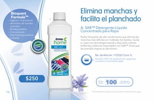 136
A
FormulaTM
Bioquest
- Agentes limpiadores
derivados de fuentes
naturales.
- Biodegradable.
- Concentrado.
- Dermatológicamente
probado.
$250
*El rendimiento puede variar de acuerdo al tamaño de la carga.
No. de Artículo: 112532/ Cont.1L
Poder limpiador de alto rendimiento que elimina las
manchas más difíciles sin maltratar los tejidos. Cuida
tu ropa con tecnología natural y descubre colores
brillantes y blancos impecables con SA8™. Evita que
las prendas negras se decoloren.
Elimina manchas y
facilita el planchado
A- SA8™ Detergente Líquido
Concentrado para Ropa
Disuelve 10ml* de producto por carga para
suciedad normal (media tapa).
Rinde
hasta
lavadas en
carga de 2kg*100
 