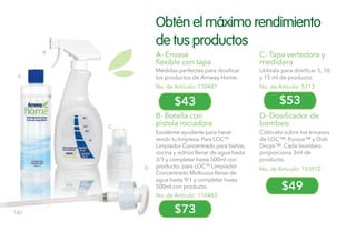 D
A
B
C
$43
$73
$53
$49
Obtén el máximo rendimiento
de tus productos
B- Botella con
pistola rociadora
No. de Artículo: 110483
A- Envase
flexible con tapa
Medidas perfectas para dosificar
los productos de Amway Home.
C- Tapa vertedora y
medidora
Utilízala para dosificar 5, 10
y 15 ml de producto.
No. de Artículo: 103972
D- Dosificador de
bombeo
Colócalo sobre los envases
de LOC™, Pursue™ y Dish
Drops™. Cada bombeo
proporciona 3ml de
producto.
No. de Artículo: 110487 No. de Artículo: 5113
Excelente ayudante para hacer
rendir tu limpieza. Para LOCTM
Limpiador Concentrado para baños,
cocina y vidrios llenar de agua hasta
3/1 y completar hasta 500ml con
producto; para LOCTM
Limpiador
Concentrado Multiusos llenar de
agua hasta 9/1 y completar hasta
500ml con producto.
142
 