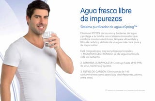 150
Agua fresca libre
de impurezas
Sistema purificador de agua eSpring™
Elimina el 99.99% de los virus y bacterias del agua
y protege a tu familia con el sistema innovador que
combina monitor electrónico, lámpara ultravioleta y
filtro de carbón y disfruta de un agua más clara, pura y
de mejor sabor.
Está integrado por tres tecnologías principales:
1. MONITOR ELECTRÓNICO: Le da seguimiento a la
vida del cartucho.
2. LÁMPARA ULTRAVIOLETA: Destruye hasta el 99.99%
de virus, bacterias y quistes.
3. FILTRO DE CARBÓN: Elimina más de 140
contaminantes como pesticidas, desinfectantes, plomo,
entre otros.
12 meses sin intereses con tarjetas participantes.
 