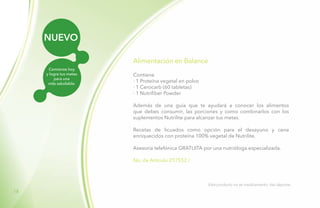 18
NUEVO
Comienza hoy
y logra tus metas
para una
vida saludable.
Alimentación en Balance
Contiene
· 1 Proteína vegetal en polvo
· 1 Cerocarb (60 tabletas)
· 1 Nutrifiber Powder
Además de una guía que te ayudará a conocer los alimentos
que debes consumir, las porciones y como combinarlos con los
suplementos Nutrilite para alcanzar tus metas.
Recetas de licuados como opción para el desayuno y cena
enriquecidos con proteína 100% vegetal de Nutrilite.
Asesoría telefónica GRATUITA por una nutrióloga especializada.
No. de Artículo 257552 /
Este producto no es medicamento, haz deporte.
 