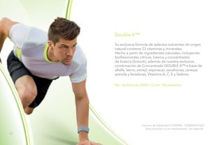 22
Double X™
No. de Artículo 4300 / Cont. 186 tabletas
Su exclusiva fórmula de selectos nutrientes de origen
natural contiene 23 vitaminas y minerales.
Hecho a partir de ingredientes naturales, incluyendo
bioflavonoides cítricos, luteína y concentrados
de brásica (brócoli), además de nuestra exclusiva
combinación de Concentrado DOUBLE X™ a base de
alfalfa, berro, perejil, espinacas, zanahorias, cerezas
acerola y levaduras, Vitamina A, C, E y Selenio.
Permiso de Publicidad COFEPRIS: 133300201A1623
Este producto no es medicamento, haz deporte.
 