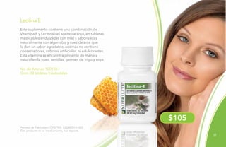 37
No. de Artículo 100150 /
Cont. 30 tabletas masticables
Lecitina E
Permiso de Publicidad COFEPRIS: 133300201A1623
Este producto no es medicamento, haz deporte.
Este suplemento contiene una combinación de
Vitamina E y Lecitina del aceite de soya, en tabletas
masticables endulzadas con miel y saborizadas
naturalmente con algarrobo y nuez de arce que
le dan un sabor agradable, además no contiene
conservadores, sabores artificiales, ni edulcorantes.
Esta vitamina se encuentra presente de manera
natural en la nuez, semillas, germen de trigo y soya.
$105
 