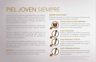 A partir de los 25 años es importante llevar un cuidado
de la piel más intensivo. La falta de humectación puede
dejarla reseca y favorecer la aparición de manchas,
además las líneas de expresión y arrugas alrededor de
los ojos comienzan a notarse.
Para tener una piel joven por más tiempo y retrasar los
signos de la edad, basta con seguir algunas simples
rutinas:
Purifica tu piel por la mañana y por la noche con un
limpiador especifico para tu tipo de cutis. Utiliza un
producto para disminuir líneas finas de expresión y
finaliza con la humectación.
Existen algunos productos antiedad que gracias a sus
ingredientes, le ayudan a la piel a repararse y disminuir
los signos del envejecimiento en sólo semanas si los
utilizas diariamente.
ARTISTRY™, con la colección Youth XtendTM
, aplica lo más
actual de la ciencia para crear productos que ayudan a
retardar y reparar los signos visibles de la edad.
Colección formada por cuatro innovadores productos que
ayudan a reprogramar el futuro de la piel.
Una de las 5 marcas de productos de cuidado de la piel
de alta calidad, de mayor venta en el mundo.*
Creada para la delicada área de los ojos,
rica crema humectante que disminuye el
aspecto de líneas de expresión.
Ayuda a disminuir las líneas de expresión
al promover el colágeno, contribuyendo
en la prevención de deterioro futuro.
Loción humectante que gracias a su FPS 15,
ayuda a evitar el desarrollo de arrugas y
líneas de expresión.
Ayuda a incrementar la apariencia joven de
la piel. Proporciona humectación sin dejar
sensación grasa.
ARTISTRY YOUTH XTEND™:
Crema Contorno de Ojos Hidratante:
Suero Concentrado:
Loción Protectora con FPS 15:
Loción Hidratante de Noche:
PIEL JOVEN SIEMPRE
*Euromonitor International Limited; www.euromonitor.com/amway-claims.
 