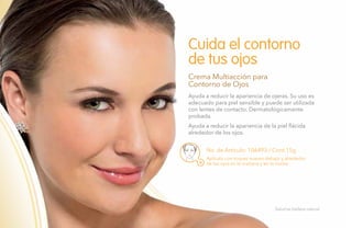 72
No. de Artículo: 106493 / Cont.15g
Ayuda a reducir la apariencia de ojeras. Su uso es
adecuado para piel sensible y puede ser utilizada
con lentes de contacto. Dermatológicamente
probada.
Ayuda a reducir la apariencia de la piel flácida
alrededor de los ojos.
Cuida el contorno
de tus ojos
Crema Multiacción para
Contorno de Ojos
Aplícala con toques suaves debajo y alrededor
de los ojos en la mañana y en la noche.
Salud es belleza natural.
 