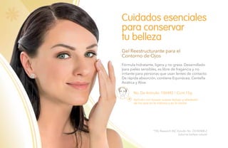 80
No. De Artículo: 106492 / Cont.15g
Fórmula hidratante, ligera y no grasa. Desarrollado
para pieles sensibles, es libre de fragancia y no
irritante para personas que usan lentes de contacto.
De rápida absorción, contiene Equinácea, Centella
Asiática y Aloe.
Cuidados esenciales
para conservar
tu belleza
Gel Reestructurante para el
Contorno de Ojos
Aplícalo con toques suaves debajo y alrededor
de los ojos en la mañana y en la noche.
*TKL Research INC Estudio No. DS102408-2.
Salud es belleza natural.
 