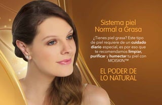 82
¿Tienes piel grasa? Este tipo
de piel requiere de un cuidado
diario especial, es por eso que
te recomendamos limpiar,
purificar y humectar tu piel con
MOISKIN™
Sistema piel
Normal a Grasa
EL PODER DE
LO NATURAL
 