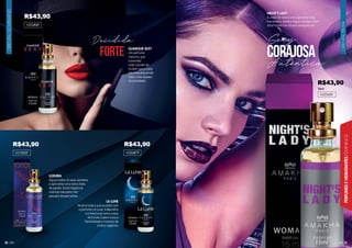 ORIENTAL
FRUTAL
21
PERFUMES
E
HIDRATANTES
FEMININOS
ORIENTAL
GOURMAND
20
NIGHT’S LADY
A união de notas como pimenta rosa,
framboesa, violeta negra e âmbar criam
uma fragrância noturna inesquecível.
102045F
15ml
Corajosa
Sexy
Autêntica
^
forte
Decidida
GLAMOUR SEXY
Um perfume
noturno, que
transmite
todo o poder da
mulher que a cada
dia conquista ainda
mais o seu espaço
na sociedade.
102088F
LUXURIA
Aguçe todos os seus sentidos
e aproveite uma noite cheia
de paixão. Essa fragrância
oriental marcante não
passará despercebida.
102087F
LA LUNE
Mostre toda a sua ousadia com
o perfume La Lune. A Baunilha
e o Patchouli como notas
de fundo trazem toda a
feminilidade e mistério da
mulher legítima.
101003F
R$43,90
R$43,90 R$43,90
R$43,90
 