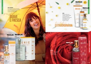 29
CHIPRE
FLORAL
PERFUMES
E
HIDRATANTES
FEMININOS
CHIPRE
FLORAL
28
CHIC WOMAN
Uma fragrância suave, que remete
a um sentimento de paz e liberdade.
Use sem moderação e tenha
um dia fresco e perfumado.
102039F
1002039F
15ml
100ml
102056F
MISS
Expresse toda a sua
coragem e determinação
com esse perfume e
hidratante surpreendentes.
Uma fragrância viva e
extraordinária, que
mudará o seu dia.
PAIXÃO
Um perfume com muita
presença e elegância.
Demonstre toda
a sua feminilidade.
102091F
extraordinária
decidida e
202016H
R$43,90
R$36,00
R$43,90 R$200,00
R$43,90
 