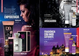 31
FLORAL
FRUTAL
FLORAL
FRUTAL
PERFUMES
E
HIDRATANTES
FEMININOS
30
DB
O perfume e hidratante floral frutal DB
trazem notas de Bergamota, Limão
Siciliano, Cassis, Jasmim e Rosa.
Sinta a sensação deliciosa que essa
fragrância pode te proporcionar!
15ml
100ml
102041F
1002041F
521 FOR WOMAN
Sinta todo o poder feminino
com essa fragrância floral.
JE T’AIME
O Je T’aime é para aqueles momentos em que
a mulher quer transmitir o amor que sente
por ela mesma e pelos outros. A fragrância
floral frutal reforça o poder feminino.
101006F
101011F
empoderada
envolvente
202051H
202040H
202015H
e sedutor
FRAGRÂNCIA
COMAMOR
CATIVANTE
ARRASADORA
elegante
R$43,90
R$36,00
R$200,00
R$36,00
R$43,90
R$43,90
R$36,00
 