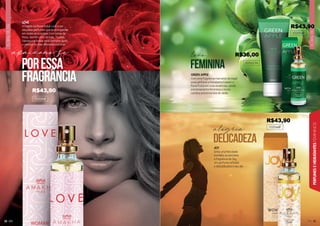 FLORAL
FRUTAL
33
33
PERFUMES
E
HIDRATANTES
FEMININOS
FLORAL
FRUTAL
32
LOVE
A fragrância floral frutal Love é um
daqueles perfumes que te acompanha
em todas as ocasiões! Com notas de
Rosa, Jasmim, Lírio do Vale, Toranja,
Damasco e Âmbar esse perfume ajuda
a compor os mais diferentes estilos!
102084F
apaixone-se
poressa
fragrância GREEN APPLE
Com uma fragrância marcante da maçã
esse perfume e hidratante trazem o
floral frutal em suas essências, sendo
extremamente femininos e leves.
Lembra uma brisa boa de verão.
102054F
102044F
JOY
Sinta uma felicidade
imediata ao perceber
a fragrância de Joy.
Um perfume refinado
e delicado para o seu dia.
feminina
delicadeza
leve
alegria
202021H
R$43,90
R$43,90
R$43,90
R$36,00
 
