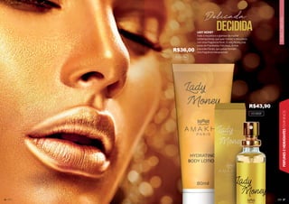 36
36
36
36
36
36
36
36
36
36
36
36
36
3
36
6
6
36
6
36
6
36
36
36
36
3
36
36
36
6
36
36
3
36
36
6
6
6
36
6
36
6
6
36
36
36
6
6
3
36
3
36 37
FLORAL
ORIENTAL
PERFUMES
E
HIDRATANTES
FEMININOS
LADY MONEY
Todo o requinte e o glamour da mulher
contemporânea, que quer manter a delicadeza
com essa fragrância floral. O Lady Money traz
notas de Framboesa, Patchouli, Âmbar
e acordes florais, que juntas formam
uma fragrância inesquecível!
DECIDIDA
Delicada
101005F
202017H
R$43,90
R$36,00
 