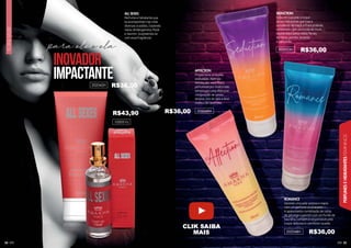 55
PERFUMES
E
HIDRATANTES
FEMININOS
54
FLORAL
MUSK
para ele e ela
ALL SEXES
Perfume e hidratante que
te acompanham nas mais
diversas ocasiões, trazendo
notas de Bergamota, Musk
e Jasmim. Surpreenda-se
com essa fragrância!
inovador
impactante
102051U
AFFECTION
Proporciona uma pele
aveludada. Além da
hidratação, você ficará
perfumada por muito mais
tempo com uma afetuosa
composição de cassis,
ameixa, lírio do vale e leve
nuance de caramelo.
SEDUCTION
Sinta em sua pele o toque
de um hidratante que traz a
suculência da maçã, a fruta proibida,
combinada com um fundo de musk,
equilibrados pelas notas florais
da frésia, jasmim, lavanda
e camomila.
ROMANCE
Garante uma pele sedosa e macia
com um perfume arrebatador.
A apaixonante combinação de notas
de pêssego e jasmim com um fundo de
baunilha, também é responsável pelo
toque delicioso e carinhoso na pele.
202050H
202049H
202048H
202042H
R$43,90
R$36,00
R$36,00
R$36,00
R$36,00
CLIK SAIBA
MAIS
 