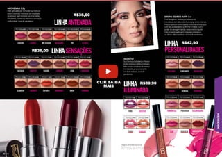 MAQUIAGEM
59
59
59
9
59
9
9
9
9
9
9
9
9
9
9
9
9
9
9
9
58
Imagens meramente ilustrativas.
As cores podem variar de pessoa para pessoa.
Gloss é um brilho labial de cor sutil e translúcida.
701002MK 701004MK
701003MK
701006MK 701007MK 701005MK
BATONS BALA 3,5g
Fácil aplicação por conta de sua textura
leve e cremosa. Promove um resultado
duradouro, sem borrar e escorrer. Ação
hidratante, cobertura intensa e sensação
confortável. Livre de parabenos.
LINHAANTENADA
LINHA
ILUMINADA
LINHA
PERSONALIDADES
LINHASENSAÇÕES
CAUSOU
ALEGRIA
GLAMOUR
LACROU
ARREPIO
ENCANTO
ME SEGURA
PAIXÃO
EUFORIA
NA BALADA
DELICADA
SERENA
ROMÂNTICA
D
DI
DIV
DIVA
A
ATRAÇÃO
HARMONIA
TO BEGE
BALADEIRA
SEDUTORA
ENCANTADORA
IRRESISTÍVEL
DIVERSÃO
SUCESSO
RIQUEZA
TERNURA
TBT
CONFIANTE
SENSUAL
PODEROSA
DISCRETA
DIVA
FAMA
PODER
AMOR
701010MK
701016MK
701018MK 701017MK 701014MK 701015MK
701008MK 701011MK
701012MK 701013MK 701019MK 701009MK
BATONS LÍQUIDOS MATTE 7ml
Fácil de aplicar, desliza perfeitamente
nos lábios, com alta cobertura e pigmento intenso.
Possui textura confortável e promove sofisticação
com seu acabamento uniforme e matte. Com o
poder da secagem rápida, nosso matte líquido
traz longa duração sem craquelar e ressecar
os lábios. Não transfere e é livre de parabenos.
GLOSS 7ml
Sua fórmula hidratante oferece
brilho intenso e efeito molhado.
Não escorre e tem acabamento
translúcido, proporcionando
um look sedutor. Livre de
parabenos.
701021MK 701020MK
701022MK 701023MK
701034MK
701025MK 701028MK
701029MK 701026MK 701027MK
701030MK 701032MK 701031MK
701035MK 701033MK 701024MK
R$36,00
R$39,90
R$42,90
R$36,00
CLIK SAIBA
MAIS
 