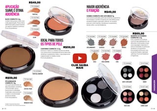MAQUIAGEM
63
62
BLUSH COMPACTO 4,5g
Contém textura leve, cores vivas
e alta pigmentação. Possui ótima
aderência à pele, proporcionando
um aspecto radiante e luminoso.
É livre de parabenos.
CONTORNO COMPACTO 12,5g
Promove o realce ou o disfarce da área escolhida.
Com textura leve e aveludada ele possui partículas
ultrafinas e acabamento matte, o que proporciona
a pigmentação na medida correta.
É livre de parabenos.
PÓ ILUMINADOR
COMPACTO 10g
Com partículas de brilho de
alta intensidade e ultrafinas,
o Pó Iluminador possui
textura leve e aveludada.
A aplicação suave promove
o realce e a luminosidade
da área escolhida.
É livre de parabenos.
APLICAÇÃO
SUAVEEÓTIMA
Ç
Ç
ADERÊNCIA
IDEALPARATODOS
OSTIPOSDEPELE
701058MK
701057MK
701061MK
701056MK
701059MK
701060MK
TROPICAL
SUMMER
CRISTAL PEARL
GLOW
TROPICAL MARROM
BRONZER PEARL
701063MK
701066MK
701069MK
701070MK
701072MK
701071MK
701067MK 701068MK
701065MK 701064MK 701062MK
DESLUMBRANTE
GOLD
NOITE CINTILANTE
ROSÉ CHIC
SMOKY
COBRE GLAM
ROSA SHINING DIVA
CLÁSSICA LUXO BRO
R
R
R
RO
R
R
RO
R
R
R
R
R
R
R
RO
R
R
R
R
R
R
R
R
RO
RO
R NZE
SOMBRA COMPACTA UNO ALTO BRILHO 2g
Com textura aveludada, partículas ultrafinas e pigmentos
micronizados a Sombra Compacta Uno Alto Brilho possui
excelente fixação e aplicação uniforme. As sombras
possuem cores intensas, duradouras e acabamento
de alto brilho. Livre de Parabenos.
QUARTETO DE SOMBRAS
COMPACTAS 3,5g
Com o Quarteto de Sombras
você tem apossibilidade de criar
diferentes combinações e fazer
uma maquiagem impecável. A
textura aveludada, as partículas
ultrafinas e os pigmentos
micronizados promovem uma
excelente fixação e aplicação
uniforme. É livre de Parabenos
e fragrâncias.
EFIXAÇÃO
Imagens meramente ilustrativas.
As cores podem variar de pessoa para pessoa.
R$49,00
R$49,00
R$59,00
R$69,00
R$59,00
CLIK SAIBA
MAIS
 