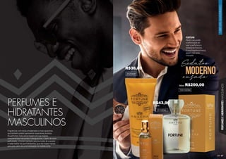 67
ORIENTAL
AMADEIRADO
PERFUMES
E
HIDRATANTES
MASCULINOS
PERFUMES E
HIDRATANTES
MASCULINOS
Fragrâncias com notas amadeiradas e mais opulentas,
que também podem apresentar especiarias picantes.
Os perfumes masculinos trazem em sua maioria
características marcantes e inesquecíveis. E além de estar
perfumado, o homem também precisa cuidar de sua pele
e nada melhor do que hidratantes, que vão trazer maciez
para pele, além de uma hidratação na medida certa.
1001020M
101020M
15ml
100ml
FORTUNE
Mostre seu poder
e sofisticação ao
usar o perfume e o
hidratante Fortune.
É uma fragrância fresca,
porém marcante
e ousada.
Sedutoe
ousado
moderno
202044H
R$36,00
R$43,90
R$200,00
 