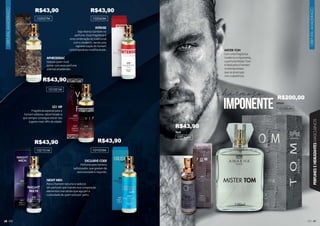 ORIENTAL
AMADEIRADO
69
69
69
69
PERFUMES
E
HIDRATANTES
MASCULINOS
68
ORIENTAL
AMADEIRADO
MISTER TOM
Com uma fragrância
moderna e imponente,
o perfume Mister Tom
é ideal para o homem
contemporâneo,
que se preocupa
com a aparência.
charmoso
imponente 100ml
1002064M
15ml
102064M
521 VIP
Fragrância especial para o
homem estiloso, determinado e
que sempre consegue entrar nos
lugares mais VIPs da cidade.
APHRODISIAC
Seduza quem você
quiser com esse perfume
oriental amadeirado.
INTENSE
Seja intenso também no
perfume. Essa fragrância é
uma combinação do tradicional
com o moderno, sendo uma
representação do homem
contemporâneo multifacetado.
EXCLUSIVE CODE
Perfume para homens
sofisticados, que gostam de
exclusividade e requinte.
NIGHT MEN
Para o homem noturno e sedutor.
Um perfume que traz em sua composição
elementos marcantes que aguçam a
curiosidade de quem está por perto.
101021M
102057M 102043M
102101M 101033M
R$43,90 R$43,90
R$43,90
R$43,90 R$43,90
R$43,90
R$200,00
 