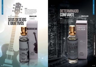 72 73
ORIENTAL
FOUGÈRE
ORIENTAL
FOUGÈRE
PERFUMES
E
HIDRATANTES
MASCULINOS
ROCK
Quebre todas as barreiras do seu
caminho. Conquiste seus desejos
e alcance seus propósitos de vida.
Com o perfume Rock transmita
firmeza e estabilidade.
102081M SILVER
Para uma reunião importante ou um
encontro especial o Amakha Silver
é o ideal. Com essa fragrância oriental
sinta-se perfumado e confiante.
101022M
alcance vaidoso
seusdesejos
eobjetivos
determinado
confiante
R$43,90 R$43,90
 