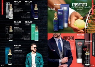 89
88
AROMÁTICO
FOUGÈRE
AROMÁTICO
FOUGÈRE
PERFUMES
E
HIDRATANTES
MASCULINOS
BRAVE
Para o homem corajoso
e destemido. Uma
fragrância que transmite
força e fascínio.
KORUS
Esse é um perfume para
momentos especiais,
principalmente noturnos.
Sinta-se seguro e sedutor.
MYTHOLOGY
Um perfume marcante,
que sinaliza ao mesmo
tempo elegância e requinte.
Revele o homem destemido
que há dentro de você.
STRONG
Para eventos mais formais
e importantes mostre sua
exuberância e poder usando
o perfume e hidratante
aromático fougère
com notas cítricas.
L’ ETERNITE FOR MEN
O homem com espírito
moderno precisa desse perfume
aromático para demonstrar
todo a elegância que possui.
LUKE
Para o homem que quer
transmitir respeito e
confiança. Deixe aflorar
os seus talentos e mostre
as suas virtudes.
102094M
101024M
101023M
102083M 101027M
102095M
POLE SPORTS
Uma fragrância para
o homem esportivo, que se
preocupa com a saúde
e com a aparência.
101028M
autoconfiante
esportista
íntegro
202014H
202011H
sedutor
R$43,90 R$43,90
R$43,90 R$43,90
R$43,90
R$36,00
R$43,90
R$36,00
R$43,90
 