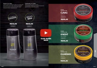 101
LINHA
MEN
100
Efeito Molhado
Efeito Teia
Efeito Seco
Pomada
Modeladora 120g
KNIGHT
GUARDIAN
CLAVAS
Pomada
Modeladora 120g
Pomada
Modeladora 120g
302037C
302039C
302038C
Shampoo 3 em 1 250ml
Limpa e condiciona deixando o cabelo com o brilho ideal
para o homem que se cuida. O blend de aminoácidos
e pantenol auxilia na reconstrução da fibra capilar,
hidratando e dando vitalidade aos fios.
Condicionador 3 em 1 250ml
Amacia sem pesar, ajuda no controle
da oleosidade, confere força e resistência necessária
para fios fortes e resistentes à queda.
303050C 303051C
R$42,00 R$42,00
R$50,40
R$50,40
R$50,40
CLIK SAIBA
MAIS
 