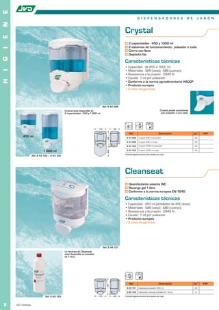 E
                                                                                                                  D I S P E N S A D O R E S                           D E        J A B Ó N
N


                                                                                                   Crystal
E




                                                                                                       2 capacidades : 450 y 1000 ml
                                                                                                       2 sistemas de funcionamiento : pulsador o codo
I




                                                                                                       Cierre con llave
                                                                                                       Depósito fijo
G




                                                                                                   Características técnicas
                                                                                                   • Capacidad : de 450 a 1000 ml
I




                                                                                                   • Materiales : SAN (vaso) - ABS (cuerpo)
                                                                                                   • Resistencia a la presión : 2945 N
                                                                                                   • Caudal : 1 ml por pulsación
H




                                                                                                   • Conforme a la norma agroalimentaria HACCP
                                                                                                   • Producto europeo
                                                                                                   • 2 años de garantía




                                                                                   Ref. 8 44 098
                                               Crystal está disponible en                                                                      Crystal puede accionarse
                                               2 capacidades : 450 y 1 000 ml                                                                   con pulsador o con codo.




                                                                             110             99

                                                                                                        Ref.                                 Descripción                    UL1     PVP
          450 ml
                                                                                       155




                                                                                                    8 44 098        Crystal 450 ml pulsador                                 32
                                                                                                    8 44 099        Crystal 450 ml codo                                     32
                                                                                                     8 44 102       Crystal 1000 ml pulsador                                32

                             1 000 ml                                                                8 44 103       Crystal 1000 ml codo                                    24
                                                                                       245




                                                                                                   1 Unidad logística (número de unidades por caja).
                    Ref. 8 44 100 / 8 44 102




                                                                                                   Cleanseat
                                                                                                       Desinfectante asiento WC
                                                                                                       Recarga gel 1 litro
                                                                                                       Conforme a la norma europea EN 1040

                                                                                                   Características técnicas
                                                                                                   • Capacidad : 450 ml (alrededor de 450 dosis)
                                                                                                   • Materiales : SAN (vaso) - ABS (cuerpo)
                                                                                                   • Resistencia a la presión : 2945 N
                                                                                                   • Caudal : 1 ml por pulsación
                                                                                                   • Producto europeo
                                                                                                   • 2 años de garantía




                                                                                   Ref. 8 44 131
                                               La recarga de Cleanseat
                                               está disponible en botellas
                                               de 1 litro.




                                                                                                        Ref.                                 Descripción                    UL1     PVP
                                                                                      155




                                                                                                     8 44 131       Cleanseat pulsador 450 ml                               32
                                                                                                     8 88 128       Cleanseat recarga (botella de 1 litro)                   6
                               Ref. 8 88 128                                 110             99    1 Unidad logística (número de unidades por caja).



8   JVD. Catálogo
 