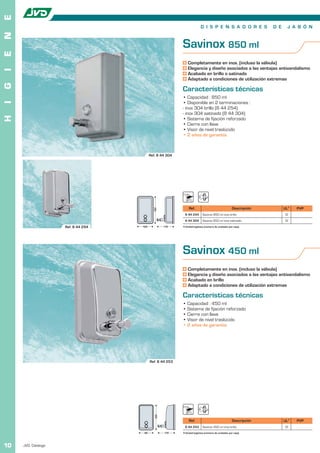E
                                                                          D I S P E N S A D O R E S                D E    J A B Ó N
N


                                                           Savinox 850 ml
E




                                                               Completamente en inox. (incluso la válvula)
                                                               Elegancia y diseño asociados a las ventajas antivandalismo
I




                                                               Acabado en brillo o satinado
                                                               Adaptado a condiciones de utilización extremas
G




                                                           Características técnicas
                                                           • Capacidad : 850 ml
I




                                                           • Disponible en 2 terminaciones :
                                                           - inox 304 brillo (8 44 254)
                                                           - inox 304 satinado (8 44 304)
H




                                                           • Sistema de fijación reforzado
                                                           • Cierre con llave
                                                           • Visor de nivel traslúcido
                                                           • 2 años de garantía



                                           Ref. 8 44 304




                                                                Ref.                                 Descripción         UL1   PVP
                                              182




                                                            8 44 254        Savinox 850 ml inox brillo                   12
                                                            8 44 304        Savinox 850 ml inox satinado                 12
                     Ref. 8 44 254   105             115   1 Unidad logística (número de unidades por caja).




                                                           Savinox 450 ml
                                                               Completamente en inox. (incluso la válvula)
                                                               Elegancia y diseño asociados a las ventajas antivandalísmo
                                                               Acabado en brillo
                                                               Adaptado a condiciones de utilización extremas

                                                           Características técnicas
                                                           • Capacidad : 450 ml
                                                           • Sistema de fijación reforzado
                                                           • Cierre con llave
                                                           • Visor de nivel traslúcido
                                                           • 2 años de garantía




                                           Ref. 8 44 253
                                               169




                                                                Ref.                                 Descripción         UL1   PVP
                                                            8 44 253        Savinox 450 ml inox brillo                   12
                                      90             115   1 Unidad logística (número de unidades por caja).



10   JVD. Catálogo
 