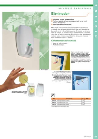 E
                                                                      D I F U S O R E S                     A M B I E N T A L E S




                                                                                                                                                  N
                                                  Eliminodor




                                                                                                                                                  E
                                                      Sin motor, sin gas, sin eletricidad
                                                      Perfuma gracias al flujo de aire generado por el movi-




                                                                                                                                                  I
                                                      miento de la puerta
                                                      Recargas de limón o clorofila




                                                                                                                                                  G
                                                  Más simple para ser todavía más efizaz. Eliminodor funciona
                                                  gracias al flujo de aire provocado por la puerta al desplazarse
                                                  (se puede poner a derecha o izquierda). Eliminodor no consume




                                                                                                                                                  I
                                                  nada de energía, no necesita ningún mantenimiento y no conta-
                                                  mina. Sus cargas con perfume de limón o clorofila, saturadas en




                                                                                                                                                  H
                                                  materia activa, inhiben y neutralizan los olores con una exce-
                                                  lente durabilidad (de 1 a 2 meses).

                                                  Características técnicas
                                                  • Material : policarbonato
                                                  • Producto europeo



                                                                                                      Bajo la acción del flujo de aire provo-
                                                                                                      cado por la apertura o cierre de la
                                                                                                      puerta, Eliminodor difunde en la atmos-
                                                                                                      fera la materia activa liberada por la
                                                                                                      carga neutralizante instalada en el in-
                                                                                                      terior del aparato. Los efectos son ins-
                                                                                                      tantáneos y permanentes, se producen
                                                                                                      automáticamente a cada movimiento de
                                                                                                      la puerta sin ninguna intervención del
                                                                                                      aparato.




                                  Ref. 8 33 053
                                                        La posición del Eliminodor sobre el
                                                   canto superior de la puerta permite re-
                                                    gular el flujo de aire y la difusión de las
                                                   particulas activas del cartucho. Cuanto
                                                       más grande es la amplitud del movi-
                                                     miento de la puerta más flujo de aire
                                                          genera. Este reglaje permite así
                                                        aumentar o disminuir la sensación
                                                   olfativa ligada a la difusión del perfume
                                                                                     en el aire.




La recarga de limon o clorofila
se coloca fácilmente en el apa-
                          rato.



                                                       Ref.                                 Descripción                     UL1       PVP
                                                   8 33 053        Eliminodor inhibidor de olores                            12
                                                    8 88 057       Recarga Eliminodor limón                                  48
                                                   8 88 058        Recarga Eliminodor clorofila                              48
                                                  1 Unidad logística (número de unidades por caja).




                                                                                                                                  JVD. Catálogo   21
 