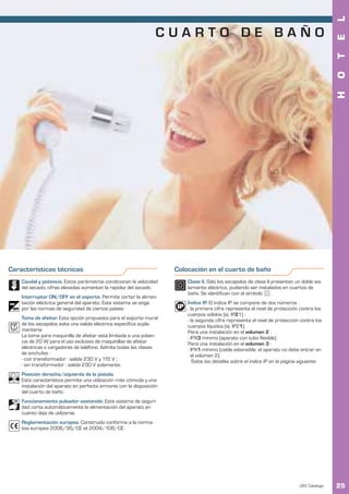 L
                                                                 CUARTO DE BAÑO




                                                                                                                                              E
                                                                                                                                              T
                                                                                                                                              O
                                                                                                                                              H
Características técnicas                                             Colocación en el cuarto de baño
    Caudal y potencia. Estos parámetros condicionan la velocidad         Clase II. Sólo los secapelos de clase II presentan un doble ais-
    del secado; cifras elevadas aumentan la rapidez del secado.          lamiento eléctrico, pudiendo ser instalados en cuartos de
                                                                         baño. Se identifican con el símbolo      .
    Interruptor ON/OFF en el soporte. Permite cortar la alimen-
    tación eléctrica general del aparato. Este sistema se exige          Índice IP. El índice IP se compone de dos números :
    por las normas de seguridad de ciertos países.                       - la primera cifra representa el nivel de protección contra los
                                                                         cuerpos sólidos (ej. IP21) ;
    Toma de afeitar. Esta opción propuesta para el soporte mural         - la segunda cifra representa el nivel de protección contra los
    de los secapelos evita una salida eléctrica específica suple-        cuerpos líquidos (ej. IP21).
    mentaria.                                                            Para una instalación en el volumen 2 :
    La toma para maquinilla de afeitar está limitada a una poten-        - IPX3 mínimo (aparato con tubo flexible).
    cia de 20 W para el uso exclusivo de maquinillas de afeitar          Para una instalación en el volumen 3 :
    eléctricas o cargadores de teléfono. Admite todas las clases         - IPX1 mínimo (cable extensible, el aparato no debe entrar en
    de enchufes :                                                          el volumen 2).
    - con transformador : salida 230 V y 115 V ;                           Todos los detalles sobre el índice IP en la página siguiente.
    - sin transformador : salida 230 V solamente.
    Posición derecha/izquierda de la pistola.
    Esta característica permite una utilización más cómoda y una
    instalación del aparato en perfecta armonía con la disposición
    del cuarto de baño.
    Funcionamiento pulsador sostenido. Este sistema de seguri-
    dad corta automáticamente la alimentación del aparato en
    cuanto deja de utilizarse.
    Reglamentación europea. Construido conforme a la norma-
    tiva europea 2006/95/CE et 2004/108/CE.




                                                                                                                              JVD. Catálogo   25
 