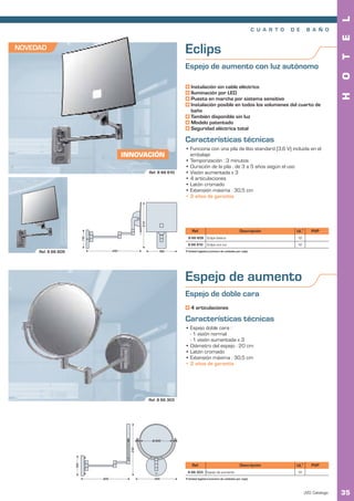 L
                                                                                                                               C U A R T O   D E     B A Ñ O




                                                                                                                                                                    E
NOVEDAD                                                                    Eclips




                                                                                                                                                                    T
                                                                           Espejo de aumento con luz autónomo




                                                                                                                                                                    O
                                                                               Instalación sin cable eléctrico
                                                                               Iluminación por LED




                                                                                                                                                                    H
                                                                               Puesta en marcha por sistema sensitivo
                                                                               Instalación posible en todos los volumenes del cuarto de
                                                                               baño
                                                                               También disponible sin luz
                                                                               Modelo patentado
                                                                               Seguridad eléctrica total

                                                                           Características técnicas
                                                                           • Funciona con una pila de litio standard (3,6 V) incluida en el
                                             INNOVACIÓN                      embalaje
                                                                           • Temporización : 3 minutos
                                                                           • Duración de la pila : de 3 a 5 años según el uso
                                                           Ref. 8 66 610   • Visión aumentada x 3
                                                                           • 4 articulaciones
                                                                           • Latón cromado
                                                                           • Extensión máxima : 30,5 cm
                                                                           • 2 años de garantía
                                                     270




                                                                                Ref.                                 Descripción              UL1       PVP
                           110




                                                                             8 66 609 Eclips básico                                            12
                                                                             8 66 610       Eclips con luz                                     12

     Ref. 8 66 609                     340                      180        1 Unidad logística (número de unidades por caja).




                                                                           Espejo de aumento
                                                                           Espejo de doble cara
                                                                               4 articulaciones

                                                                           Características técnicas
                                                                           • Espejo doble cara :
                                                                             - 1 visión normal
                                                                             - 1 visión aumentada x 3
                                                                           • Diámetro del espejo : 20 cm
                                                                           • Latón cromado
                                                                           • Extensión máxima : 30,5 cm
                                                                           • 2 años de garantía




                                                           Ref. 8 66 303




                                                            Ø 200
                                               310
                     120




                                                                                Ref.                                 Descripción              UL1       PVP
                                                                            8 66 303 Espejo de aumento                                         12
                                 305                         245           1 Unidad logística (número de unidades por caja).



                                                                                                                                                    JVD. Catálogo   35
 